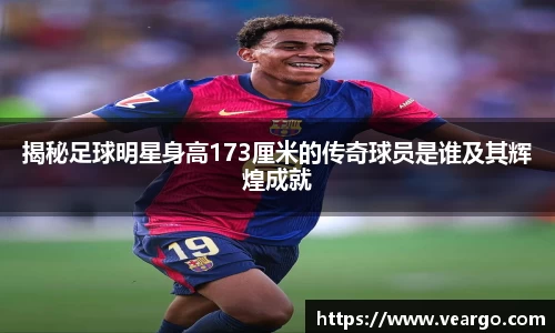 揭秘足球明星身高173厘米的传奇球员是谁及其辉煌成就