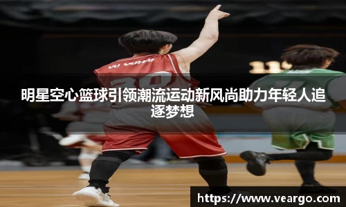 明星空心篮球引领潮流运动新风尚助力年轻人追逐梦想